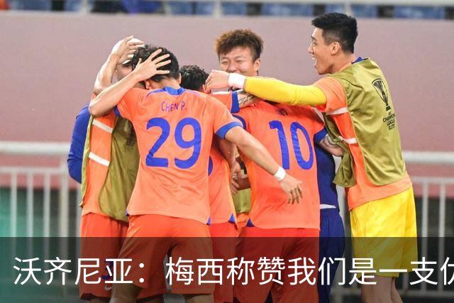沃齐尼亚：梅西称赞我们是一支优秀的球队，我愿意去巴西踢球