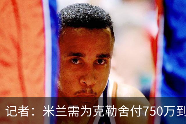 记者：米兰需为克勒舍付750万到1000万解约金，伊布必须退居幕后